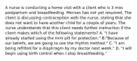 A nurse is conducting a home visit with a client who is 3 mos postpartum and breastfeeding. Menses has not yet resumed. The client is discussing contraception with the nurse, stating that she does not want to have another child for a couple of years. The nurse understands that this client needs further instruction if the client makes which of the following statements? A. "I have already started using the mini pill for protection." B."Because of our beliefs, we are going to use the rhythm method." C. "I am being refitted for a diaphragm by my doctor next week." D. "I will begin using birth control when I stop breastfeeding."