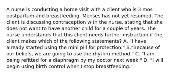 A nurse is conducting a home visit with a client who is 3 mos postpartum and breastfeeding. Menses has not yet resumed. The client is discussing contraception with the nurse, stating that she does not want to have another child for a couple of years. The nurse understands that this client needs further instruction if the client makes which of the following statements? A. "I have already started using the mini pill for protection." B."Because of our beliefs, we are going to use the rhythm method." C. "I am being refitted for a diaphragm by my doctor next week." D. "I will begin using birth control when I stop breastfeeding."