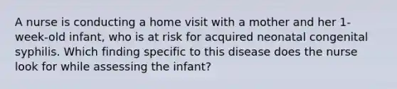 A nurse is conducting a home visit with a mother and her 1-week-old infant, who is at risk for acquired neonatal congenital syphilis. Which finding specific to this disease does the nurse look for while assessing the infant?