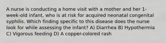 A nurse is conducting a home visit with a mother and her 1-week-old infant, who is at risk for acquired neonatal congenital syphilis. Which finding specific to this disease does the nurse look for while assessing the infant? A) Diarrhea B) Hypothermia C) Vigorous feeding D) A copper-colored rash