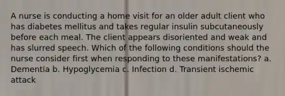 A nurse is conducting a home visit for an older adult client who has diabetes mellitus and takes regular insulin subcutaneously before each meal. The client appears disoriented and weak and has slurred speech. Which of the following conditions should the nurse consider first when responding to these manifestations? a. Dementia b. Hypoglycemia c. Infection d. Transient ischemic attack