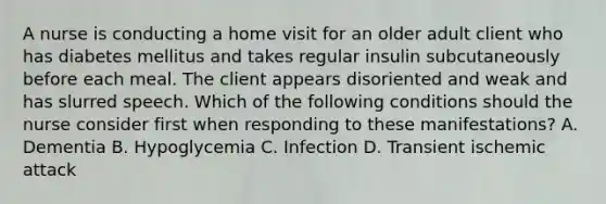 A nurse is conducting a home visit for an older adult client who has diabetes mellitus and takes regular insulin subcutaneously before each meal. The client appears disoriented and weak and has slurred speech. Which of the following conditions should the nurse consider first when responding to these manifestations? A. Dementia B. Hypoglycemia C. Infection D. Transient ischemic attack