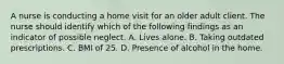 A nurse is conducting a home visit for an older adult client. The nurse should identify which of the following findings as an indicator of possible neglect. A. Lives alone. B. Taking outdated prescriptions. C. BMI of 25. D. Presence of alcohol in the home.