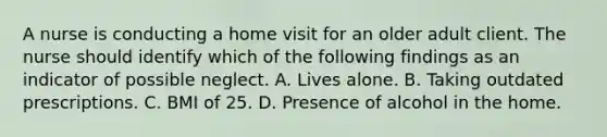 A nurse is conducting a home visit for an older adult client. The nurse should identify which of the following findings as an indicator of possible neglect. A. Lives alone. B. Taking outdated prescriptions. C. BMI of 25. D. Presence of alcohol in the home.