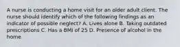 A nurse is conducting a home visit for an older adult client. The nurse should identify which of the following findings as an indicator of possible neglect? A. Lives alone B. Taking outdated prescriptions C. Has a BMI of 25 D. Presence of alcohol in the home