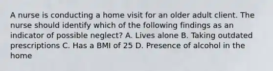 A nurse is conducting a home visit for an older adult client. The nurse should identify which of the following findings as an indicator of possible neglect? A. Lives alone B. Taking outdated prescriptions C. Has a BMI of 25 D. Presence of alcohol in the home