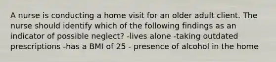 A nurse is conducting a home visit for an older adult client. The nurse should identify which of the following findings as an indicator of possible neglect? -lives alone -taking outdated prescriptions -has a BMI of 25 - presence of alcohol in the home