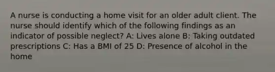 A nurse is conducting a home visit for an older adult client. The nurse should identify which of the following findings as an indicator of possible neglect? A: Lives alone B: Taking outdated prescriptions C: Has a BMI of 25 D: Presence of alcohol in the home