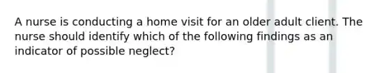 A nurse is conducting a home visit for an older adult client. The nurse should identify which of the following findings as an indicator of possible neglect?