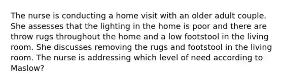 The nurse is conducting a home visit with an older adult couple. She assesses that the lighting in the home is poor and there are throw rugs throughout the home and a low footstool in the living room. She discusses removing the rugs and footstool in the living room. The nurse is addressing which level of need according to Maslow?