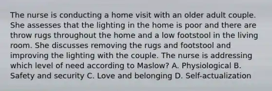 The nurse is conducting a home visit with an older adult couple. She assesses that the lighting in the home is poor and there are throw rugs throughout the home and a low footstool in the living room. She discusses removing the rugs and footstool and improving the lighting with the couple. The nurse is addressing which level of need according to Maslow? A. Physiological B. Safety and security C. Love and belonging D. Self-actualization