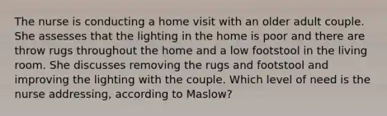 The nurse is conducting a home visit with an older adult couple. She assesses that the lighting in the home is poor and there are throw rugs throughout the home and a low footstool in the living room. She discusses removing the rugs and footstool and improving the lighting with the couple. Which level of need is the nurse addressing, according to Maslow?