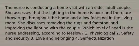 The nurse is conducting a home visit with an older adult couple. She assesses that the lighting in the home is poor and there are throw rugs throughout the home and a low footstool in the living room. She discusses removing the rugs and footstool and improving the lighting with the couple. Which level of need is the nurse addressing, according to Maslow? 1. Physiological 2. Safety and security 3. Love and belonging 4. Self-actualization