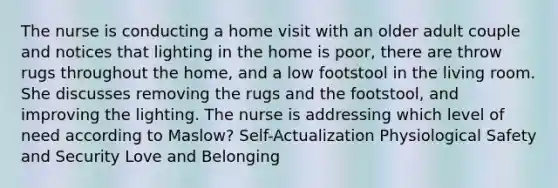 The nurse is conducting a home visit with an older adult couple and notices that lighting in the home is poor, there are throw rugs throughout the home, and a low footstool in the living room. She discusses removing the rugs and the footstool, and improving the lighting. The nurse is addressing which level of need according to Maslow? Self-Actualization Physiological Safety and Security Love and Belonging