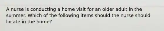 A nurse is conducting a home visit for an older adult in the summer. Which of the following items should the nurse should locate in the home?