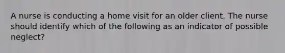 A nurse is conducting a home visit for an older client. The nurse should identify which of the following as an indicator of possible neglect?