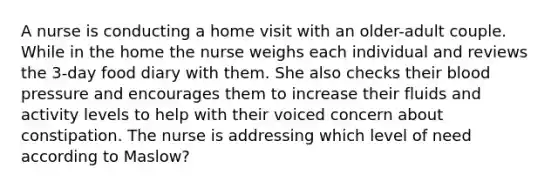 A nurse is conducting a home visit with an older-adult couple. While in the home the nurse weighs each individual and reviews the 3-day food diary with them. She also checks their blood pressure and encourages them to increase their fluids and activity levels to help with their voiced concern about constipation. The nurse is addressing which level of need according to Maslow?