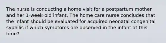 The nurse is conducting a home visit for a postpartum mother and her 1-week-old infant. The home care nurse concludes that the infant should be evaluated for acquired neonatal congenital syphilis if which symptoms are observed in the infant at this time?