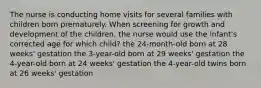 The nurse is conducting home visits for several families with children born prematurely. When screening for growth and development of the children, the nurse would use the infant's corrected age for which child? the 24-month-old born at 28 weeks' gestation the 3-year-old born at 29 weeks' gestation the 4-year-old born at 24 weeks' gestation the 4-year-old twins born at 26 weeks' gestation