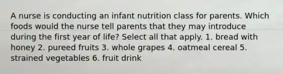 A nurse is conducting an infant nutrition class for parents. Which foods would the nurse tell parents that they may introduce during the first year of life? Select all that apply. 1. bread with honey 2. pureed fruits 3. whole grapes 4. oatmeal cereal 5. strained vegetables 6. fruit drink