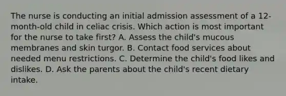 The nurse is conducting an initial admission assessment of a 12-month-old child in celiac crisis. Which action is most important for the nurse to take first? A. Assess the child's mucous membranes and skin turgor. B. Contact food services about needed menu restrictions. C. Determine the child's food likes and dislikes. D. Ask the parents about the child's recent dietary intake.