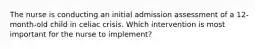 The nurse is conducting an initial admission assessment of a 12-month-old child in celiac crisis. Which intervention is most important for the nurse to implement?