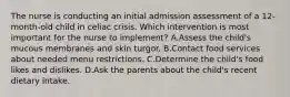 The nurse is conducting an initial admission assessment of a 12-month-old child in celiac crisis. Which intervention is most important for the nurse to implement? A.Assess the child's mucous membranes and skin turgor. B.Contact food services about needed menu restrictions. C.Determine the child's food likes and dislikes. D.Ask the parents about the child's recent dietary intake.