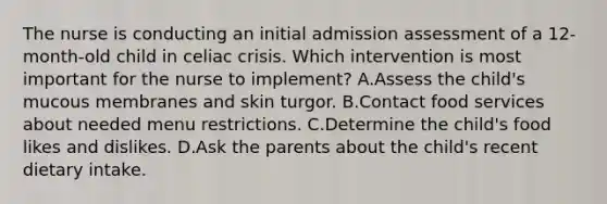 The nurse is conducting an initial admission assessment of a 12-month-old child in celiac crisis. Which intervention is most important for the nurse to implement? A.Assess the child's mucous membranes and skin turgor. B.Contact food services about needed menu restrictions. C.Determine the child's food likes and dislikes. D.Ask the parents about the child's recent dietary intake.