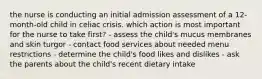 the nurse is conducting an initial admission assessment of a 12-month-old child in celiac crisis. which action is most important for the nurse to take first? - assess the child's mucus membranes and skin turgor - contact food services about needed menu restrictions - determine the child's food likes and dislikes - ask the parents about the child's recent dietary intake