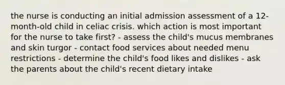 the nurse is conducting an initial admission assessment of a 12-month-old child in celiac crisis. which action is most important for the nurse to take first? - assess the child's mucus membranes and skin turgor - contact food services about needed menu restrictions - determine the child's food likes and dislikes - ask the parents about the child's recent dietary intake