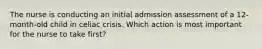 The nurse is conducting an initial admission assessment of a 12-month-old child in celiac crisis. Which action is most important for the nurse to take first?