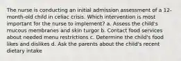 The nurse is conducting an initial admission assessment of a 12-month-old child in celiac crisis. Which intervention is most important for the nurse to implement? a. Assess the child's mucous membranes and skin turgor b. Contact food services about needed menu restrictions c. Determine the child's food likes and dislikes d. Ask the parents about the child's recent dietary intake