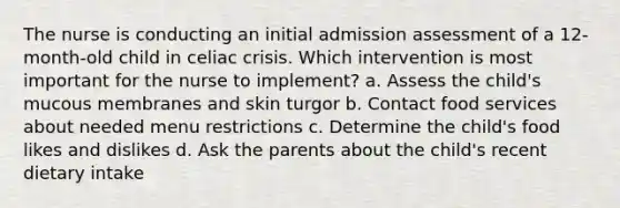 The nurse is conducting an initial admission assessment of a 12-month-old child in celiac crisis. Which intervention is most important for the nurse to implement? a. Assess the child's mucous membranes and skin turgor b. Contact food services about needed menu restrictions c. Determine the child's food likes and dislikes d. Ask the parents about the child's recent dietary intake