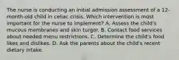 The nurse is conducting an initial admission assessment of a 12-month-old child in celiac crisis. Which intervention is most important for the nurse to implement? A. Assess the child's mucous membranes and skin turgor. B. Contact food services about needed menu restrictions. C. Determine the child's food likes and dislikes. D. Ask the parents about the child's recent dietary intake.