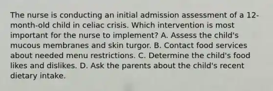 The nurse is conducting an initial admission assessment of a 12-month-old child in celiac crisis. Which intervention is most important for the nurse to implement? A. Assess the child's mucous membranes and skin turgor. B. Contact food services about needed menu restrictions. C. Determine the child's food likes and dislikes. D. Ask the parents about the child's recent dietary intake.