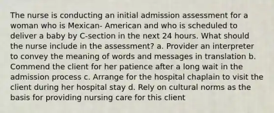 The nurse is conducting an initial admission assessment for a woman who is Mexican- American and who is scheduled to deliver a baby by C-section in the next 24 hours. What should the nurse include in the assessment? a. Provider an interpreter to convey the meaning of words and messages in translation b. Commend the client for her patience after a long wait in the admission process c. Arrange for the hospital chaplain to visit the client during her hospital stay d. Rely on <a href='https://www.questionai.com/knowledge/kVsGtSh49d-cultural-norms' class='anchor-knowledge'>cultural norms</a> as the basis for providing nursing care for this client