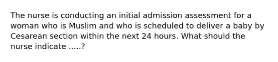 The nurse is conducting an initial admission assessment for a woman who is Muslim and who is scheduled to deliver a baby by Cesarean section within the next 24 hours. What should the nurse indicate .....?