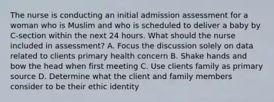 The nurse is conducting an initial admission assessment for a woman who is Muslim and who is scheduled to deliver a baby by C-section within the next 24 hours. What should the nurse included in assessment? A. Focus the discussion solely on data related to clients primary health concern B. Shake hands and bow the head when first meeting C. Use clients family as primary source D. Determine what the client and family members consider to be their ethic identity