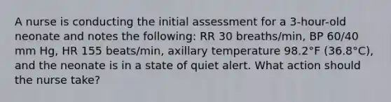 A nurse is conducting the initial assessment for a 3-hour-old neonate and notes the following: RR 30 breaths/min, BP 60/40 mm Hg, HR 155 beats/min, axillary temperature 98.2°F (36.8°C), and the neonate is in a state of quiet alert. What action should the nurse take?