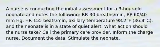 A nurse is conducting the initial assessment for a 3-hour-old neonate and notes the following: RR 30 breaths/min, BP 60/40 mm Hg, HR 155 beats/min, axillary temperature 98.2°F (36.8°C), and the neonate is in a state of quiet alert. What action should the nurse take? Call the primary care provider. Inform the charge nurse. Document the data. Stimulate the neonate.