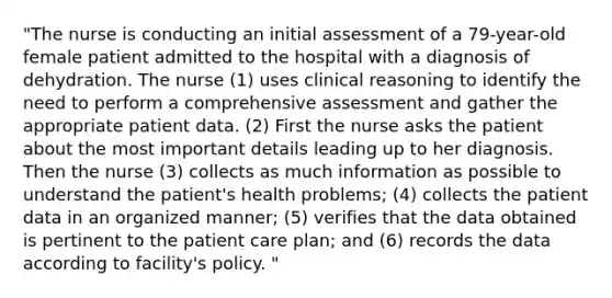 "The nurse is conducting an initial assessment of a 79-year-old female patient admitted to the hospital with a diagnosis of dehydration. The nurse (1) uses clinical reasoning to identify the need to perform a comprehensive assessment and gather the appropriate patient data. (2) First the nurse asks the patient about the most important details leading up to her diagnosis. Then the nurse (3) collects as much information as possible to understand the patient's health problems; (4) collects the patient data in an organized manner; (5) verifies that the data obtained is pertinent to the patient care plan; and (6) records the data according to facility's policy. "