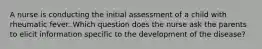 A nurse is conducting the initial assessment of a child with rheumatic fever. Which question does the nurse ask the parents to elicit information specific to the development of the disease?