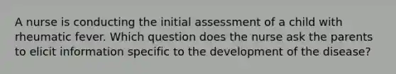 A nurse is conducting the initial assessment of a child with rheumatic fever. Which question does the nurse ask the parents to elicit information specific to the development of the disease?