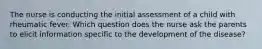 The nurse is conducting the initial assessment of a child with rheumatic fever. Which question does the nurse ask the parents to elicit information specific to the development of the disease?