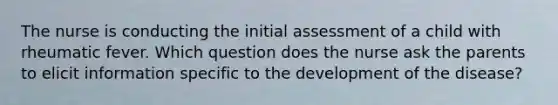 The nurse is conducting the initial assessment of a child with rheumatic fever. Which question does the nurse ask the parents to elicit information specific to the development of the disease?