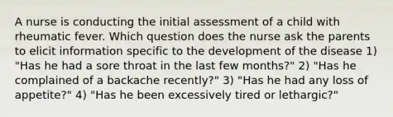 A nurse is conducting the initial assessment of a child with rheumatic fever. Which question does the nurse ask the parents to elicit information specific to the development of the disease 1) "Has he had a sore throat in the last few months?" 2) "Has he complained of a backache recently?" 3) "Has he had any loss of appetite?" 4) "Has he been excessively tired or lethargic?"