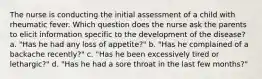 The nurse is conducting the initial assessment of a child with rheumatic fever. Which question does the nurse ask the parents to elicit information specific to the development of the disease? a. "Has he had any loss of appetite?" b. "Has he complained of a backache recently?" c. "Has he been excessively tired or lethargic?" d. "Has he had a sore throat in the last few months?"