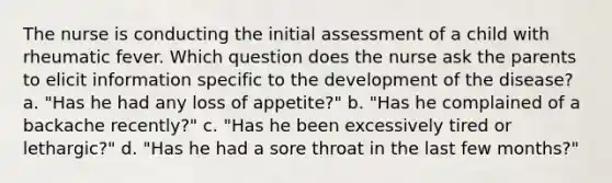 The nurse is conducting the initial assessment of a child with rheumatic fever. Which question does the nurse ask the parents to elicit information specific to the development of the disease? a. "Has he had any loss of appetite?" b. "Has he complained of a backache recently?" c. "Has he been excessively tired or lethargic?" d. "Has he had a sore throat in the last few months?"