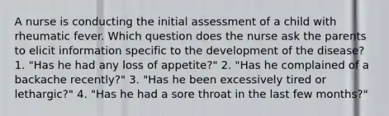 A nurse is conducting the initial assessment of a child with rheumatic fever. Which question does the nurse ask the parents to elicit information specific to the development of the disease? 1. "Has he had any loss of appetite?" 2. "Has he complained of a backache recently?" 3. "Has he been excessively tired or lethargic?" 4. "Has he had a sore throat in the last few months?"