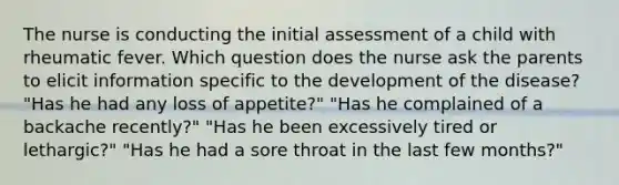 The nurse is conducting the initial assessment of a child with rheumatic fever. Which question does the nurse ask the parents to elicit information specific to the development of the disease? "Has he had any loss of appetite?" "Has he complained of a backache recently?" "Has he been excessively tired or lethargic?" "Has he had a sore throat in the last few months?"